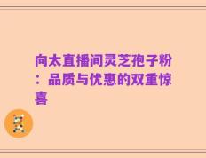 向太直播间灵芝孢子粉：品质与优惠的双重惊喜