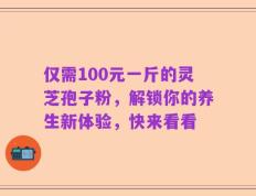 仅需100元一斤的灵芝孢子粉，解锁你的养生新体验，快来看看