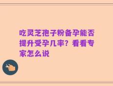 吃灵芝孢子粉备孕能否提升受孕几率？看看专家怎么说