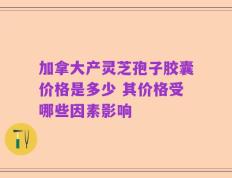 加拿大产灵芝孢子胶囊价格是多少 其价格受哪些因素影响
