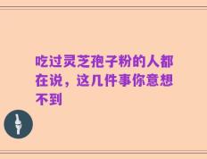 吃过灵芝孢子粉的人都在说，这几件事你意想不到