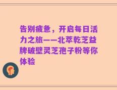 告别疲惫，开启每日活力之旅——北萃乾芝益牌破壁灵芝孢子粉等你体验