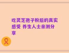 吃灵芝孢子粉后的真实感受 养生人士亲测分享