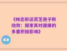 《林志彬谈灵芝孢子粉功效：探索其对健康的多重积极影响》