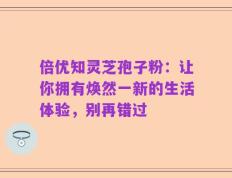 倍优知灵芝孢子粉：让你拥有焕然一新的生活体验，别再错过