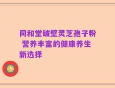 同和堂破壁灵芝孢子粉 营养丰富的健康养生新选择