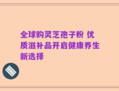 全球购灵芝孢子粉 优质滋补品开启健康养生新选择