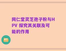 同仁堂灵芝孢子粉与HPV 探究其关联及可能的作用
