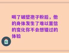 喝了破壁孢子粉后，他的身体发生了难以置信的变化你不会想错过的体验