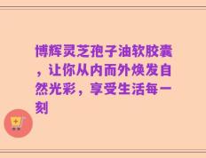 博辉灵芝孢子油软胶囊，让你从内而外焕发自然光彩，享受生活每一刻