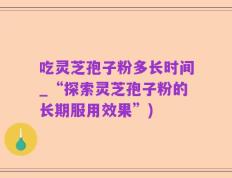 吃灵芝孢子粉多长时间_“探索灵芝孢子粉的长期服用效果”)