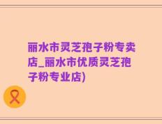 丽水市灵芝孢子粉专卖店_丽水市优质灵芝孢子粉专业店)