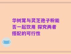 华树茸与灵芝孢子粉能否一起饮用 探究两者搭配的可行性