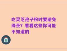 吃灵芝孢子粉时要避免绿茶？看看这些你可能不知道的