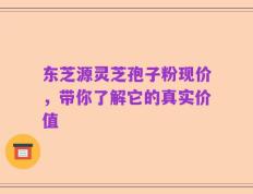 东芝源灵芝孢子粉现价，带你了解它的真实价值