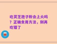 吃灵芝孢子粉会上火吗？正确食用方法，别再吃错了