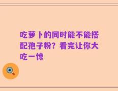吃萝卜的同时能不能搭配孢子粉？看完让你大吃一惊