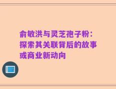 俞敏洪与灵芝孢子粉：探索其关联背后的故事或商业新动向