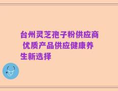 台州灵芝孢子粉供应商 优质产品供应健康养生新选择