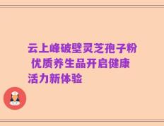 云上峰破壁灵芝孢子粉 优质养生品开启健康活力新体验