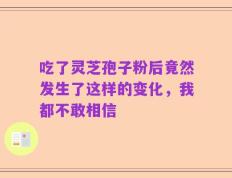 吃了灵芝孢子粉后竟然发生了这样的变化，我都不敢相信