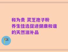 和为贵 灵芝孢子粉 养生佳选促进健康和谐的天然滋补品