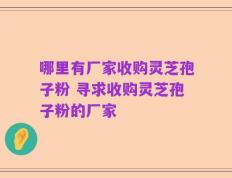 哪里有厂家收购灵芝孢子粉 寻求收购灵芝孢子粉的厂家