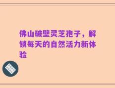 佛山破壁灵芝孢子，解锁每天的自然活力新体验