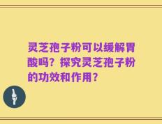 灵芝孢子粉可以缓解胃酸吗？探究灵芝孢子粉的功效和作用？
