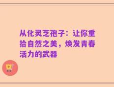 从化灵芝孢子：让你重拾自然之美，焕发青春活力的武器