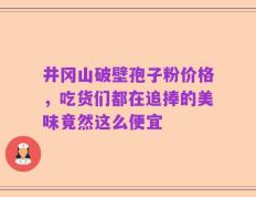 井冈山破壁孢子粉价格，吃货们都在追捧的美味竟然这么便宜
