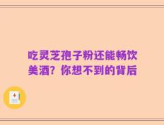 吃灵芝孢子粉还能畅饮美酒？你想不到的背后