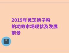 2019年灵芝孢子粉的功效市场现状及发展前景