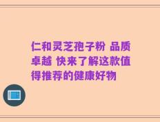 仁和灵芝孢子粉 品质卓越 快来了解这款值得推荐的健康好物