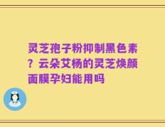 灵芝孢子粉抑制黑色素？云朵艾杨的灵芝焕颜面膜孕妇能用吗