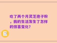 吃了两个月灵芝孢子粉，我的生活发生了怎样的惊喜变化？