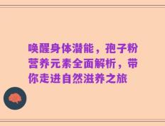 唤醒身体潜能，孢子粉营养元素全面解析，带你走进自然滋养之旅