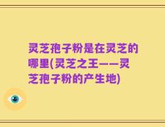 灵芝孢子粉是在灵芝的哪里(灵芝之王——灵芝孢子粉的产生地)