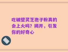 吃破壁灵芝孢子粉真的会上火吗？揭开，引发你的好奇心