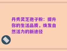 丹秀灵芝孢子粉：提升你的生活品质，焕发自然活力的新途径