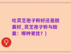 吃灵芝孢子粉好还是胶囊好_灵芝孢子粉与胶囊：哪种更优？)