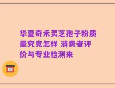华夏奇禾灵芝孢子粉质量究竟怎样 消费者评价与专业检测来