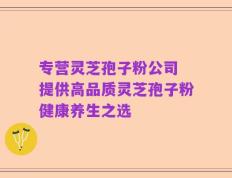 专营灵芝孢子粉公司 提供高品质灵芝孢子粉健康养生之选