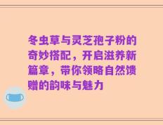 冬虫草与灵芝孢子粉的奇妙搭配，开启滋养新篇章，带你领略自然馈赠的韵味与魅力