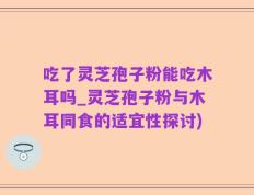 吃了灵芝孢子粉能吃木耳吗_灵芝孢子粉与木耳同食的适宜性探讨)