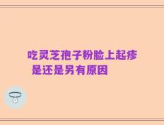 吃灵芝孢子粉脸上起疹 是还是另有原因