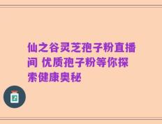 仙之谷灵芝孢子粉直播间 优质孢子粉等你探索健康奥秘