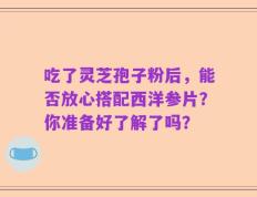 吃了灵芝孢子粉后，能否放心搭配西洋参片？你准备好了解了吗？