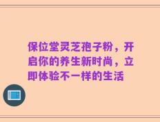 保位堂灵芝孢子粉，开启你的养生新时尚，立即体验不一样的生活