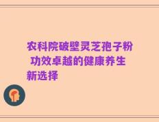 农科院破壁灵芝孢子粉 功效卓越的健康养生新选择